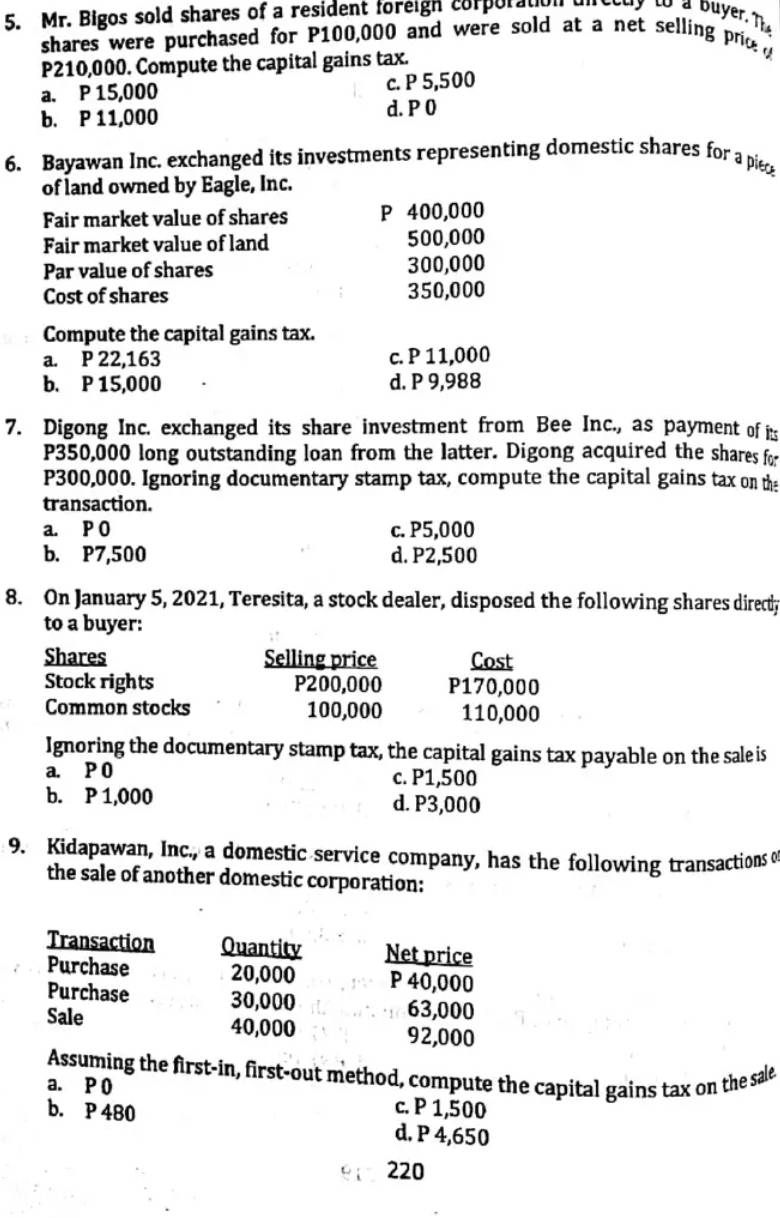 Mr. Bigos sold shares of a resident foreigh corporaton direedy to a buyer. T
shares were purchased for P100,000 and were sold at a net selling pric
P210,000. Compute the capital gains tax.
a. P 15,000 c. P 5,500
b. P 11,000 d. P 0
6. Bayawan Inc. exchanged its investments representing domestic shares for a piec
of land owned by Eagle, Inc.
Fair market value of shares P 400,000
Fair market value of land 500,000
Par value of shares 300,000
Cost of shares 350,000
Compute the capital gains tax.
a. P 22,163 c. P 11,000
b. P 15,000 d. P 9,988
7. Digong Inc. exchanged its share investment from Bee Inc., as payment of it
P350,000 long outstanding loan from the latter. Digong acquired the shares for
P300,000. Ignoring documentary stamp tax, compute the capital gains tax on the
transaction.
a. P O c. P5,000
b. P7,500 d. P2,500
8. On January 5, 2021, Teresita, a stock dealer, disposed the following shares directy
to a buyer:
Shares Selling price Cost
Stock rights P200,000 P170,000
Common stocks 100,000 110,000
Ignoring the documentary stamp tax, the capital gains tax payable on the sale is
a. P 0 c. P1,500
b. P 1,000 d. P3,000
9. Kidapawan, Inc., a domestic service company, has the following transactions o
the sale of another domestic corporation:
Transaction Quantity Net price
Purchase 20,000 P 40,000
Purchase 30,000 63,000
Sale 40,000 92,000
Assuming the first-in, first-out method, compute the capital gains tax on the sale
a. P 0 c. P 1,500
b. P 480
d. P 4,650
220