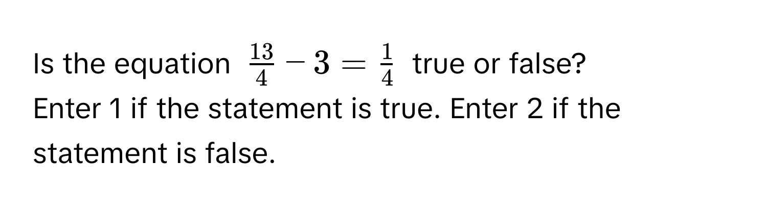 Is the equation $ 13/4  - 3 =  1/4 $ true or false? 
Enter 1 if the statement is true. Enter 2 if the statement is false.