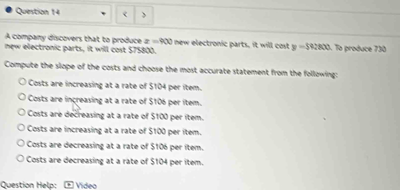 < >
A company discovers that to produce x=900 new electronic parts, it will cost y=$92800 To produce 730
new electronic parts, it will cost $75800.
Compute the slope of the costs and choose the most accurate statement from the following:
Costs are increasing at a rate of $104 per item.
Costs are increasing at a rate of $106 per item.
Costs are decreasing at a rate of $100 per item.
Costs are increasing at a rate of $100 per item.
Costs are decreasing at a rate of $106 per item.
Costs are decreasing at a rate of $104 per item.
Question Help: D Video