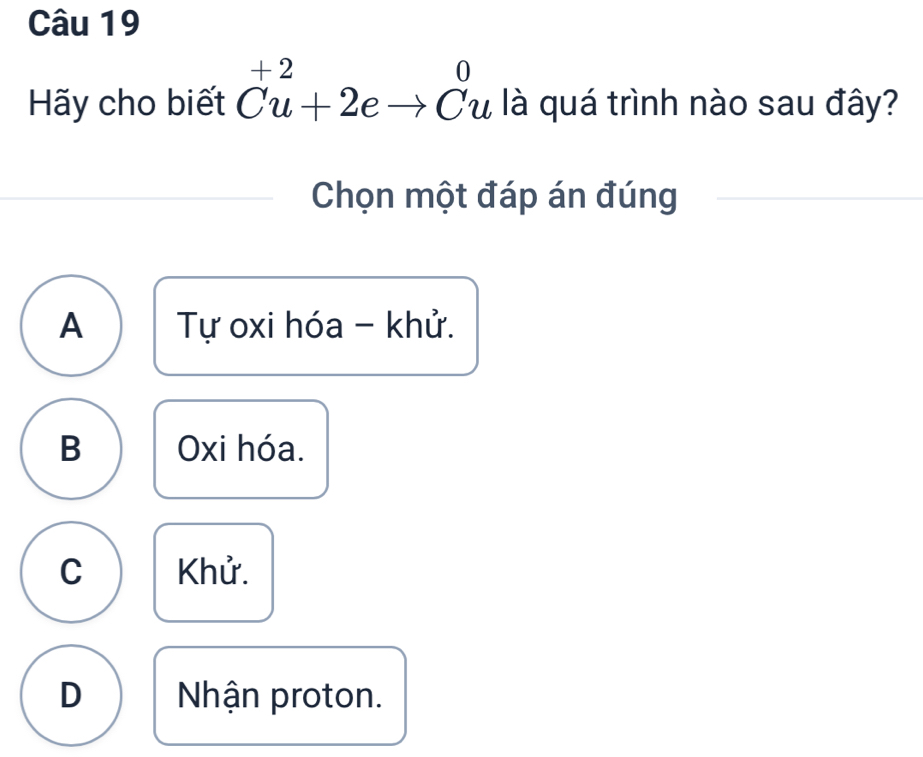 Hãy cho biết Cu+2eto Cu là quá trình nào sau đây?
Chọn một đáp án đúng
A Tự oxi hóa - khử.
B Oxi hóa.
C Khử.
D Nhận proton.