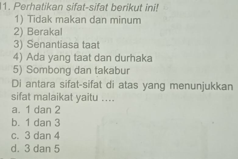 Perhatikan sifat-sifat berikut ini!
1) Tidak makan dan minum
2) Berakal
3) Senantiasa taat
4) Ada yang taat dan durhaka
5) Sombong dan takabur
Di antara sifat-sifat di atas yang menunjukkan
sifat malaikat yaitu ....
a. 1 dan 2
b. 1 dan 3
c. 3 dan 4
d. 3 dan 5