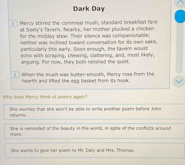 Dark Day
1Mercy stirred the cornmeal mush, standard breakfast fare
at Seely's Tavern. Nearby, her mother plucked a chicken
for the midday stew. Their silence was companionable;
neither was inclined toward conversation for its own sake,
particularly this early. Soon enough, the tavern would
echo with scraping, chewing, clattering, and, most likely,
arguing. For now, they both relished the quiet.
2 When the mush was butter-smooth, Mercy rose from the
hearth and lifted the egg basket from its hook.
Why does Mercy think of poetry again?
She worries that she won't be able to write another poem before John
returns.
She is reminded of the beauty in the world, in spite of the conflicts around
them.
She wants to give her poem to Mr. Daly and Mrs. Thomas.