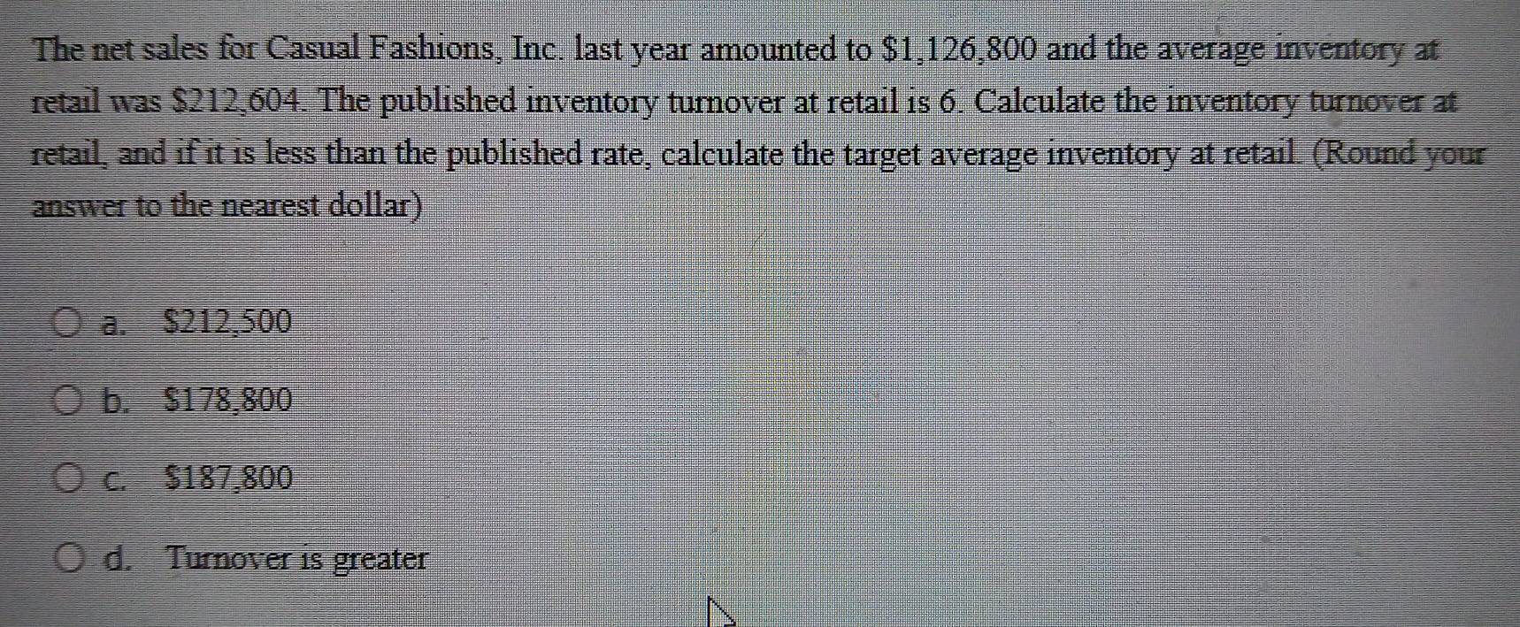 The net sales for Casual Fashions, Inc. last year amounted to $1,126,800 and the average inventory at
retail was $212,604. The published inventory turnover at retail is 6. Calculate the inventory turnover at
retail, and if it is less than the published rate, calculate the target average inventory at retail. (Round your
answer to the nearest dollar)
a. $212,500
b. $178,800
c. $187,800
d. Turnover is greater