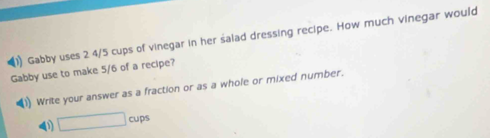 Gabby uses 2 4/5 cups of vinegar in her salad dressing recipe. How much vinegar would 
Gabby use to make 5/6 of a recipe? 
Write your answer as a fraction or as a whole or mixed number.
□ cups