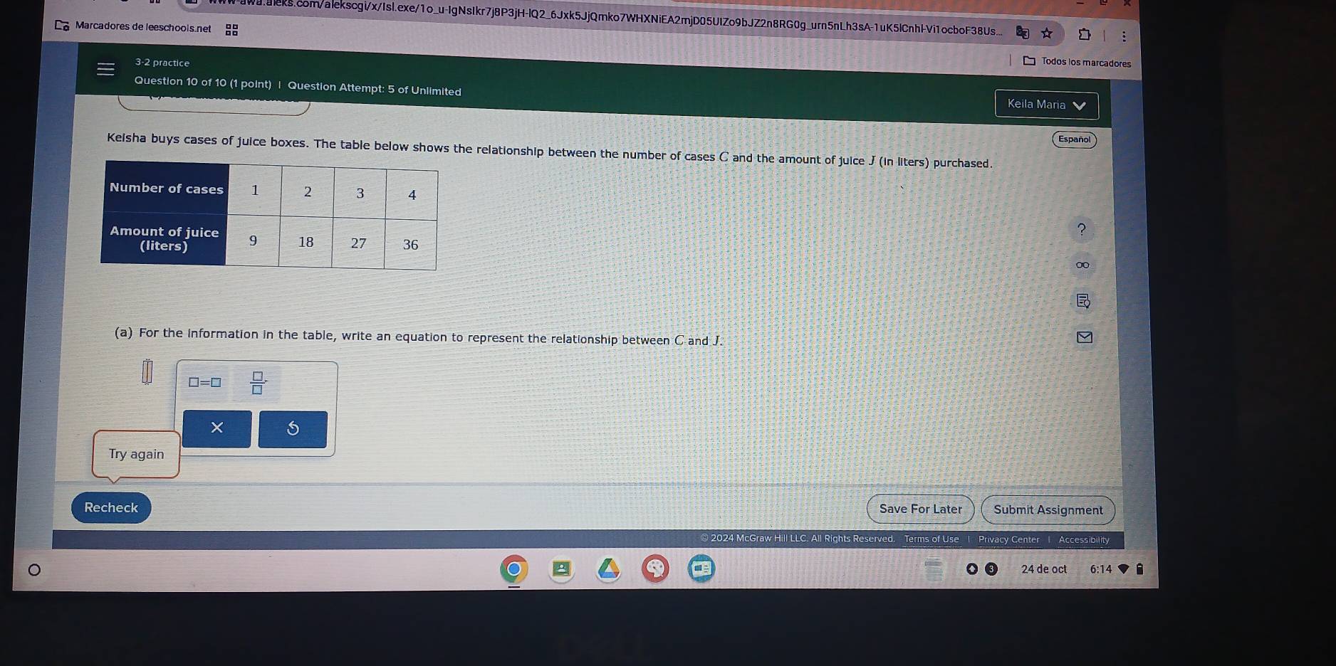 Waraleks.com/alekscgi/x/IsI.exe/1o_u-IgNsIkr7j8P3jH-IQ2_6Jxk5JjQmko7WHXNiEA2mjD05UIZo9bJZ2n8RG0g_urn5nLh3sA-1uK5lCnhIVi1ocboF38Us... 
Marcadores de leeschools.net 88 
3-2 practice 
Todos los marcadores 
Question 10 of 10 (1 point) | Question Attempt: 5 of Unlimited 
Keila Maria 
Español 
Keisha buys cases of juice boxes. The table below shows the relationship between the number of cases C and the amount of juice J (in liters) purchased 
(a) For the information in the table, write an equation to represent the relationship between C and J.
□ =□  □ /□  
Try again 
Recheck Save For Later Submit Assignment 
2024 McGraw Hill LLC. All Rights Reserved. Terms of Use 1 Privacy Center 1 Accessibility 
24 de oct 6:14