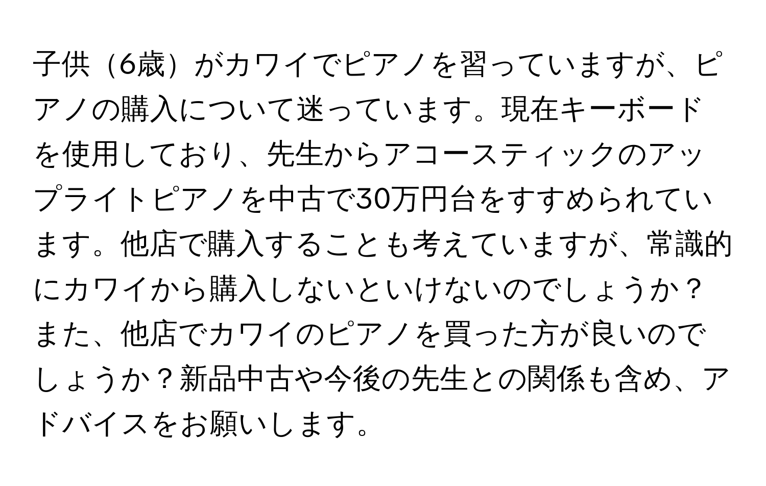 子供6歳がカワイでピアノを習っていますが、ピアノの購入について迷っています。現在キーボードを使用しており、先生からアコースティックのアップライトピアノを中古で30万円台をすすめられています。他店で購入することも考えていますが、常識的にカワイから購入しないといけないのでしょうか？また、他店でカワイのピアノを買った方が良いのでしょうか？新品中古や今後の先生との関係も含め、アドバイスをお願いします。