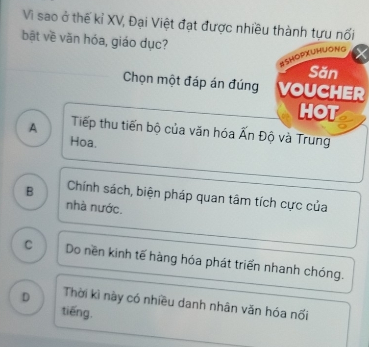 Vì sao ở thế kỉ XV, Đại Việt đạt được nhiều thành tựu nổi
bật về văn hóa, giáo dục?
#SHOPXUHUONG
Săn
Chọn một đáp án đúng VOUCHER
HOT
A Tiếp thu tiến bộ của văn hóa Ấn Độ và Trung
Hoa.
B Chính sách, biện pháp quan tâm tích cực của
nhà nước.
C Do nền kinh tế hàng hóa phát triển nhanh chóng.
D Thời kì này có nhiều danh nhân văn hóa nối
tiếng.