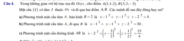 Trong không gian với hệ trục tọa độ Oxyz , cho điểm A(1;1;2), B(3;2;-3)
Mặt cầu (S) có tâm 7 thuộc Ox và đi qua hai điểm A, B. Các mệnh đề sau đây đúng hay sai?
a) Phương trình mặt cầu tâm A , bán kính R=2 là x-1^2+y-1^2+z-2^2=4.
b) Phương trình mặt cầu tâm A , đi qua B là x-1^2+y-1^2+z-2^2=30.
c) Phương trình mặt cầu đường kính AB là x-2^2+(y- 3/2 )^2+(z+ 1/2 )^2= 15/4 .