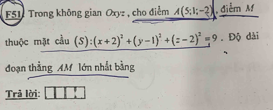 F51 Trong không gian Oxyz , cho điểm A(5;1;-2) , điểm M 
thuộc mặt coverset wedge au(S):(x+2)^2+(y-1)^2+(z-2)^2=9. Độ dài 
đoạn thắng AM lớn nhất bằng 
Trả lời: