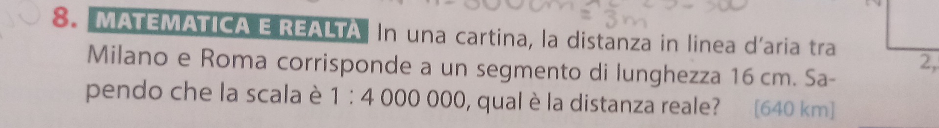 MATEMATICA E REALTA In una cartina, la distanza in linea d’aria tra 
Milano e Roma corrisponde a un segmento di lunghezza 16 cm. Sa- 
pendo che la scala è 1:4000000 , qual è la distanza reale? [ 640 km ]