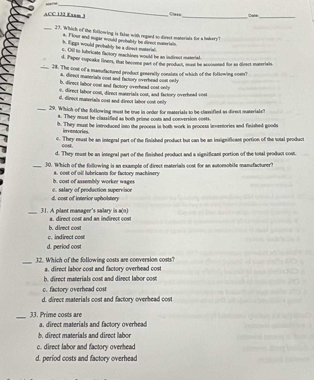 Name_
Class
ACC 132 Exam 3 _Date:_
_27. Which of the following is false with regard to direct materials for a bakery?
a. Flour and sugar would probably be direct materials.
b. Eggs would probably be a direct material.
c. Oil to lubricate factory machines would be an indirect material.
d. Paper cupcake liners, that become part of the product, must be accounted for as direct materials.
_28. The cost of a manufactured product generally consists of which of the following costs?
a. direct materials cost and factory overhead cost only
b. direct labor cost and factory overhead cost only
c. direct labor cost, direct materials cost, and factory overhead cost
d. direct materials cost and direct labor cost only
_29. Which of the following must be true in order for materials to be classified as direct materials?
a. They must be classified as both prime costs and conversion costs.
b. They must be introduced into the process in both work in process inventories and finished goods
inventories.
c. They must be an integral part of the finished product but can be an insignificant portion of the total product
cost.
d. They must be an integral part of the finished product and a significant portion of the total product cost.
_30. Which of the following is an example of direct materials cost for an automobile manufacturer?
a. cost of oil lubricants for factory machinery
b. cost of assembly worker wages
c. salary of production supervisor
d. cost of interior upholstery
_31. A plant manager’s salary is a(n)
a. direct cost and an indirect cost
b. direct cost
c. indirect cost
d. period cost
_32. Which of the following costs are conversion costs?
a. direct labor cost and factory overhead cost
b. direct materials cost and direct labor cost
c. factory overhead cost
d. direct materials cost and factory overhead cost
_33. Prime costs are
a. direct materials and factory overhead
b. direct materials and direct labor
c. direct labor and factory overhead
d. period costs and factory overhead