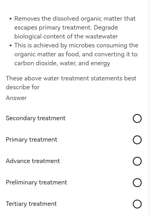 Removes the dissolved organic matter that
escapes primary treatment. Degrade
biological content of the wastewater
This is achieved by microbes consuming the
organic matter as food, and converting it to
carbon dioxide, water, and energy
These above water treatment statements best
describe for
Answer
Secondary treatment
Primary treatment
Advance treatment
Preliminary treatment
Tertiary treatment