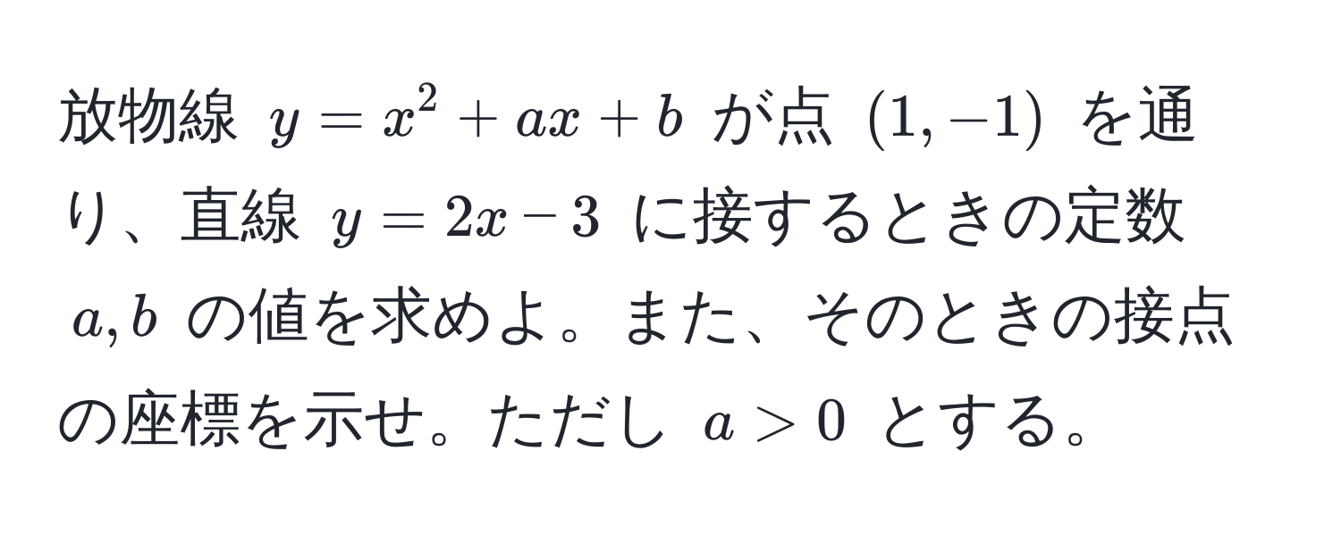 放物線 $y=x^2+ax+b$ が点 $(1, -1)$ を通り、直線 $y=2x-3$ に接するときの定数 $a,b$ の値を求めよ。また、そのときの接点の座標を示せ。ただし $a>0$ とする。