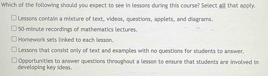 Which of the following should you expect to see in lessons during this course? Select all that apply.
Lessons contain a mixture of text, videos, questions, applets, and diagrams.
50-minute recordings of mathematics lectures.
Homework sets linked to each lesson.
Lessons that consist only of text and examples with no questions for students to answer.
Opportunities to answer questions throughout a lesson to ensure that students are involved in
developing key ideas.