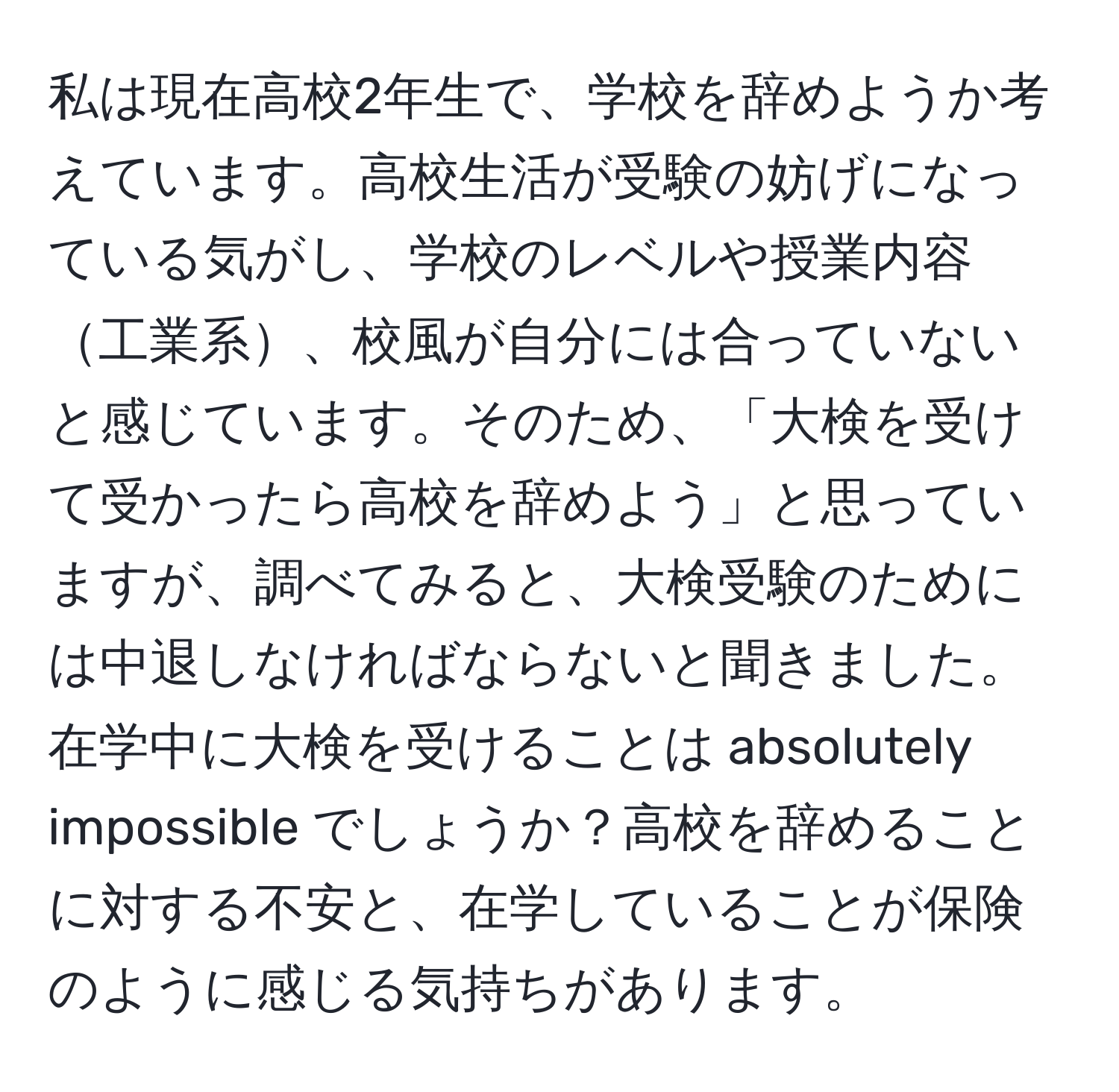 私は現在高校2年生で、学校を辞めようか考えています。高校生活が受験の妨げになっている気がし、学校のレベルや授業内容工業系、校風が自分には合っていないと感じています。そのため、「大検を受けて受かったら高校を辞めよう」と思っていますが、調べてみると、大検受験のためには中退しなければならないと聞きました。在学中に大検を受けることは absolutely impossible でしょうか？高校を辞めることに対する不安と、在学していることが保険のように感じる気持ちがあります。