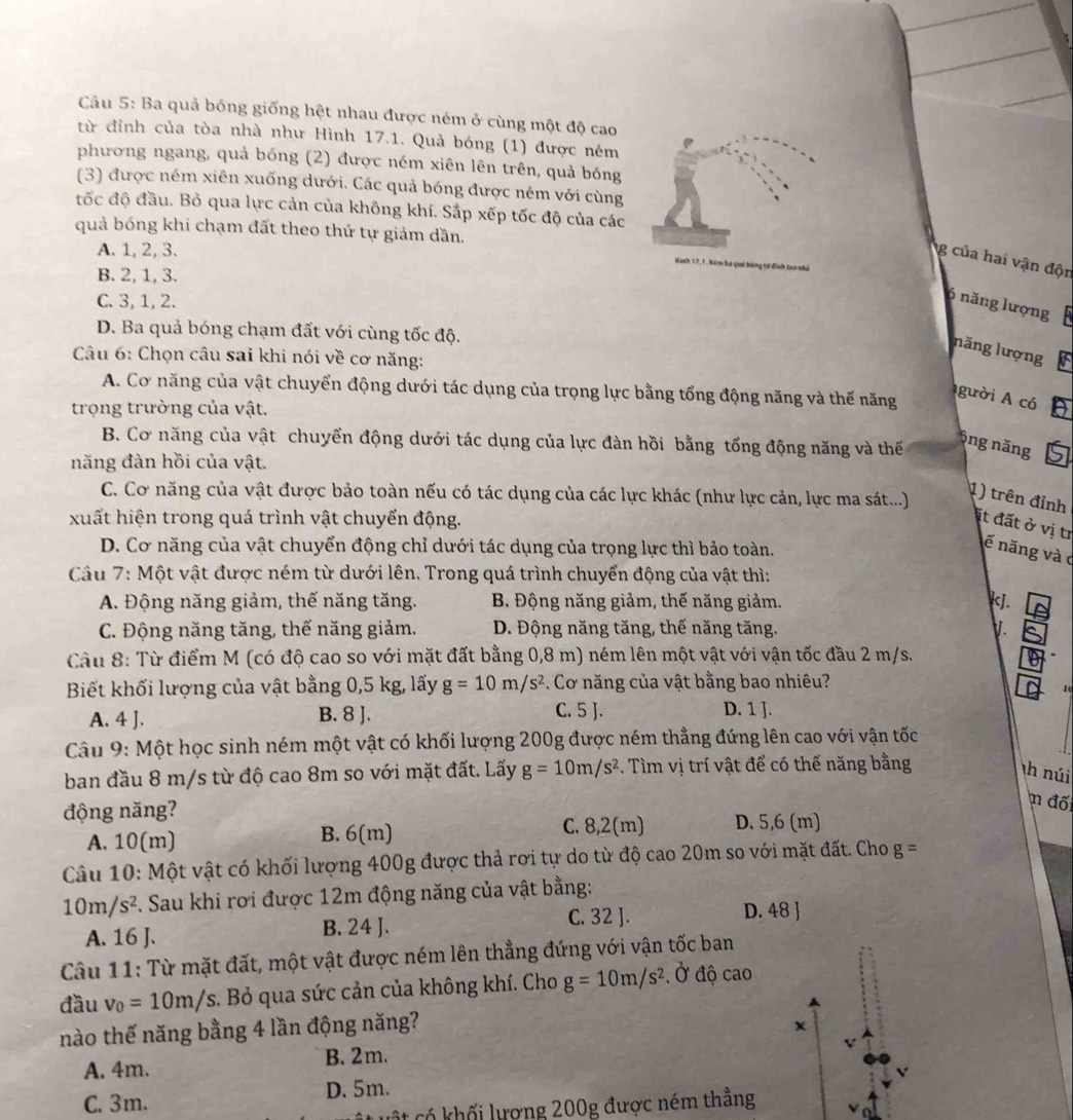 Ba quả bóng giống hệt nhau được ném ở cùng một độ cao
từ đỉnh của tòa nhà như Hình 17.1. Quả bóng (1) được ném
phương ngang, quả bóng (2) được ném xiên lên trên, quả bóng
(3) được ném xiên xuống dưới. Các quả bóng được ném với cùng
đốc độ đầu. Bỏ qua lực cản của không khí. Sắp xếp tốc độ của các
quả bóng khi chạm đất theo thứ tự giám dần.
A. 1, 2, 3.
g của hai vận độn
Ninh 1 7 , 1 .Nim bà quá bóng từ định loà nh
B. 2, 1, 3.
C. 3, 1, 2.
6 năng lượng
D. Ba quả bóng chạm đất với cùng tốc độ.
năng lượng
Câu 6: Chọn câu sai khi nói về cơ năng:
A. Cơ năng của vật chuyển động dưới tác dụng của trọng lực bằng tổng động năng và thế năng
gười A có
trọng trường của vật.
B. Cơ năng của vật chuyển động dưới tác dụng của lực đàn hồi bằng tổng động năng và thế
Ông năng
năng đàn hồi của vật.
C. Cơ năng của vật được bảo toàn nếu có tác dụng của các lực khác (như lực cản, lực ma sát...)
1) trên đỉnh
xuất hiện trong quá trình vật chuyển động.
ịt đất ở vị tr
D. Cơ năng của vật chuyển động chỉ dưới tác dụng của trọng lực thì bảo toàn.
ế năng và c
Câu 7: Một vật được ném từ dưới lên. Trong quá trình chuyển động của vật thì:
A. Động năng giảm, thế năng tăng. B. Động năng giảm, thế năng giảm. kJ.
C. Động năng tăng, thế năng giảm.  D. Động năng tăng, thế năng tăng. V.
Câu 8: Từ điểm M (có độ cao so với mặt đất bằng 0,8 m) ném lên một vật với vận tốc đầu 2 m/s.
Biết khối lượng của vật bằng 0,5 kg, lấy g=10m/s^2 Cơ năng của vật bằng bao nhiêu?
10
A. 4 J. B. 8 J. C. 5 J.
D. 1 ].
Câu 9: Một học sinh ném một vật có khối lượng 200g được ném thẳng đứng lên cao với vận tốc
ban đầu 8 m/s từ độ cao 8m so với mặt đất. Lấy g=10m/s^2. Tìm vị trí vật để có thế năng bằng
th núi
động năng?
n đố
A. 10(m) B. 6(m)
C. 8,2(m) D. 5,6 (m)
Câu 10: Một vật có khối lượng 400g được thả rơi tự do từ độ cao 20m so với mặt đất. Cho g=
10m/s^2. Sau khi rơi được 12m động năng của vật bằng:
A. 16 J. B. 24 J.
C. 32 J. D. 48 ]
Câu 11: Từ mặt đất, một vật được ném lên thẳng đứng với vận tốc ban
đầu v_0=10m/s. Bỏ qua sức cản của không khí. Cho g=10m/s^2 , Ở độ cao
nào thế năng bằng 4 lần động năng?
x
A. 4m. B. 2m.
V
C. 3m. D.5m.
u  t c hối lượng 200g được ném thẳng