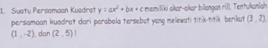 Suatu Persamaan Kuadrat y=ax^2+bx+c memiliki akar-akar bilangan rill. Tentukanlah 
persamaan kuadrat dari parabola tersebut yong melewati titik-titik berikut (3,2),
(1,-2) , dan (2,5)!