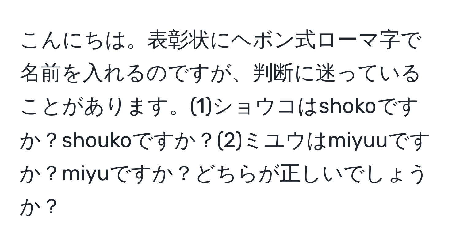 こんにちは。表彰状にヘボン式ローマ字で名前を入れるのですが、判断に迷っていることがあります。(1)ショウコはshokoですか？shoukoですか？(2)ミユウはmiyuuですか？miyuですか？どちらが正しいでしょうか？