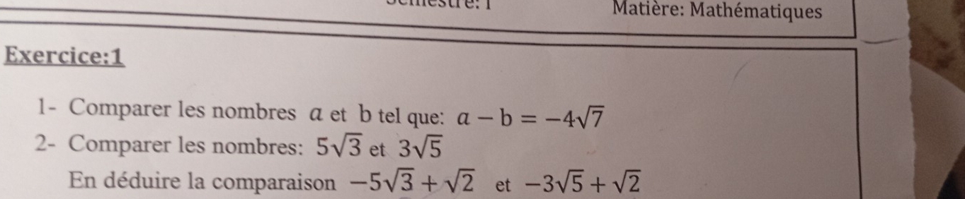 Matière: Mathématiques 
Exercice:1 
1- Comparer les nombres a et b tel que: a-b=-4sqrt(7)
2- Comparer les nombres: 5sqrt(3) et 3sqrt(5)
En déduire la comparaison -5sqrt(3)+sqrt(2) et -3sqrt(5)+sqrt(2)