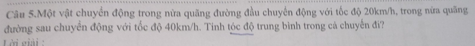 Câu 5.Một vật chuyền động trong nửa quãng đường đầu chuyển động với tốc độ 20km/h, trong nửa quãng 
đường sau chuyền động với tốc độ 40km/h. Tính tóc độ trung bình trong cả chuyến đi? 
Lời giải :