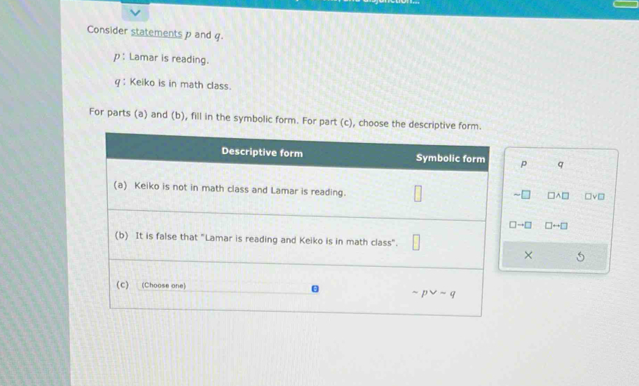 Consider statements p and q.
p : Lamar is reading.
q : Keiko is in math class.
For parts (a) and (b), fill in the symbolic form. For part (c), choose the descriptive form.
p q
□ wedge □ □ vee □
□ to □ □ rightarrow □
×