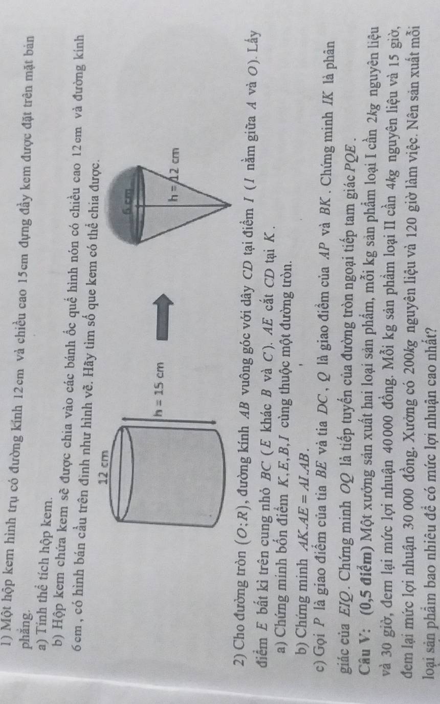 Một hộp kem hình trụ có đường kính 12cm và chiều cao 15cm đựng đầy kem được đặt trên mặt bản
phắng.
a) Tính thể tích hộp kem.
b) Hộp kem chứa kem sẽ được chia vào các bánh ốc quế hình nón có chiều cao 12cm và đường kính
6cm , có hình bán cầu trên đình như hình vẽ. Hãy tìm số que kem có thể chia được.
2) Cho đường tròn (O;R) , đường kính AB vuông góc với dây CD tại điểm / (/ nằm giữa A và O). Lấy
điểm E bất kỉ trên cung nhỏ BC ( E khác B và C ). AE cắt CD tại K .
a) Chứng minh bốn điểm K,E,B,I cùng thuộc một đường tròn.
b) Chứng minh AK.AE=AL.AB.
c) Gọi P là giao điểm của tia BE và tia DC , Q là giao điềm của AP và BK . Chứng minh IK là phân
giác của EIQ. Chứng minh OQ là tiếp tuyến của đường tròn ngoại tiếp tam giác PQE .
Câu V: (0,5 điểm) Một xưởng sản xuất hai loại sản phẩm, mỗi kg sản phẩm loại I cần 2kg nguyên liệu
và 30 giờ, đem lại mức lợi nhuận 40000 đồng. Mỗi kg sản phầm loại II cần 4kg nguyên liệu và 15 giờ,
đem lại mức lợi nhuận 30 000 đồng. Xưởng có 200kg nguyên liệu và 120 giờ làm việc. Nên sản xuất mỗi
loại sản phẩm bao nhiêu đề có mức lợi nhuận cao nhất?