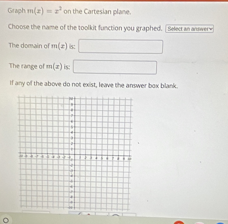 Graph m(x)=x^2 on the Cartesian plane. 
Choose the name of the toolkit function you graphed. | Select an answer 
The domain of m(x) is: □ 
The range of m(x) is: □ 
If any of the above do not exist, leave the answer box blank.