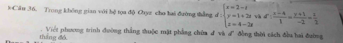 Trong không gian với hệ tọa độ Oxyz cho hai đường thằng d:beginarrayl x=2-t y=1+2t z=4-2tendarray. và d': (x-4)/1 = (y+1)/-2 = z/2 . Viết phương trình đường thẳng thuộc mặt phẳng chứa đ và d' đồng thời cách đều hai đường
thẳng đó.