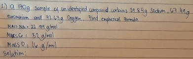 2 ) 9 10g sample of unidentipied compound contains 29 8ug Saatum, 67 Ang 
eurominium and 72. L3g Onygen. Find empherical Foruda 
MASS MA =22.99g/mol
Mayrs Cr =52g/mol
Mass =16g/mol
solution: