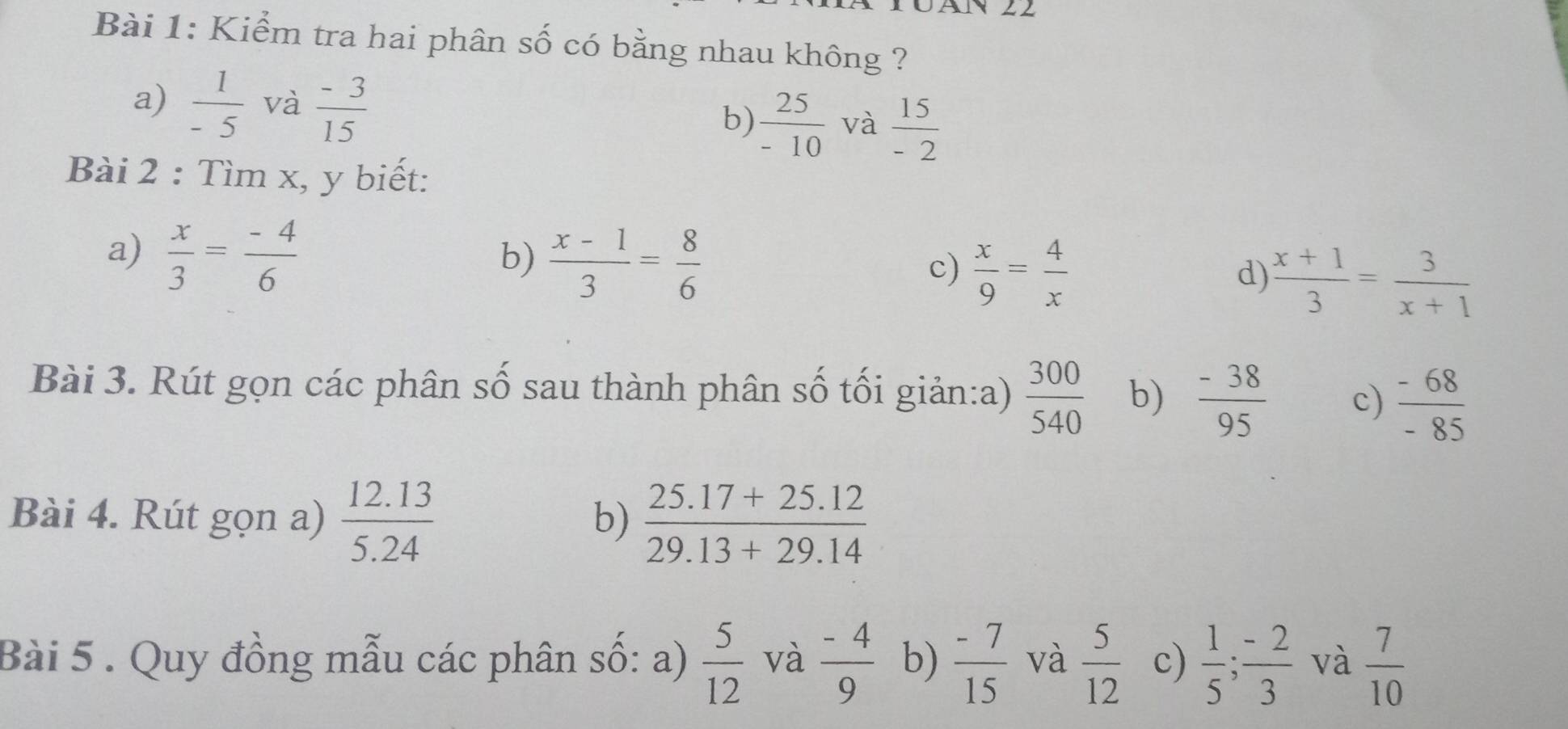 Kiểm tra hai phân số có bằng nhau không ?
a)  1/-5  và  (-3)/15  b)  25/-10  và  15/-2 
Bài 2 : Tìm x, y biết:
a)  x/3 = (-4)/6 
b)  (x-1)/3 = 8/6 
c)  x/9 = 4/x 
d)  (x+1)/3 = 3/x+1 
Bài 3. Rút gọn các phân số sau thành phân số tối giản:a)  300/540  b)  (-38)/95  c)  (-68)/-85 
Bài 4. Rút gọn a)  (12.13)/5.24   (25.17+25.12)/29.13+29.14 
b)
Bài 5 . Quy đồng mẫu các phân số: a)  5/12  và  (-4)/9  b)  (-7)/15  và  5/12  c)  1/5 ;  (-2)/3  và  7/10 