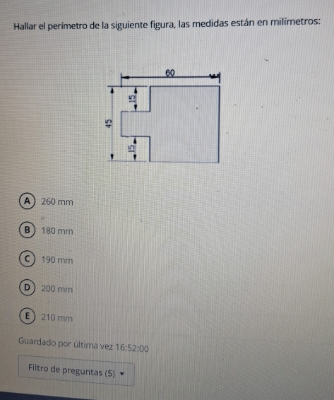 Hallar el perímetro de la siguiente figura, las medidas están en milímetros:
A 260 mm
B 180 mm
C 190 mm
D200 mm
E210 mm
Guardado por última vez 16:52:00
Filtro de preguntas (5)