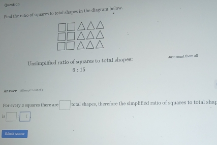 Question 
Find the ratio of squares to total shapes in the diagram below. 
Unsimplified ratio of squares to total shapes: Just count them all
6:15
Answer Attempt a out of a 
For every 2 squares there are :□ total shapes, therefore the simplified ratio of squares to total shap 
is □ :□
Subeît Anwee