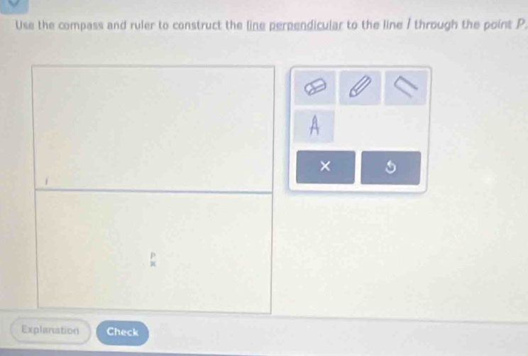 Use the compass and ruler to construct the line perpendicular to the line / through the point P. 
× 
Explanation Check
