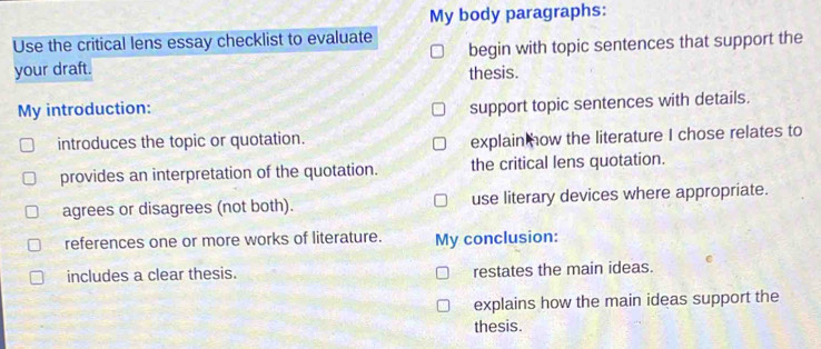 My body paragraphs:
Use the critical lens essay checklist to evaluate begin with topic sentences that support the
your draft. thesis.
My introduction:
support topic sentences with details.
introduces the topic or quotation.
explain ow the literature I chose relates to
provides an interpretation of the quotation. the critical lens quotation.
agrees or disagrees (not both). use literary devices where appropriate.
references one or more works of literature. My conclusion:
includes a clear thesis. restates the main ideas.
explains how the main ideas support the
thesis.