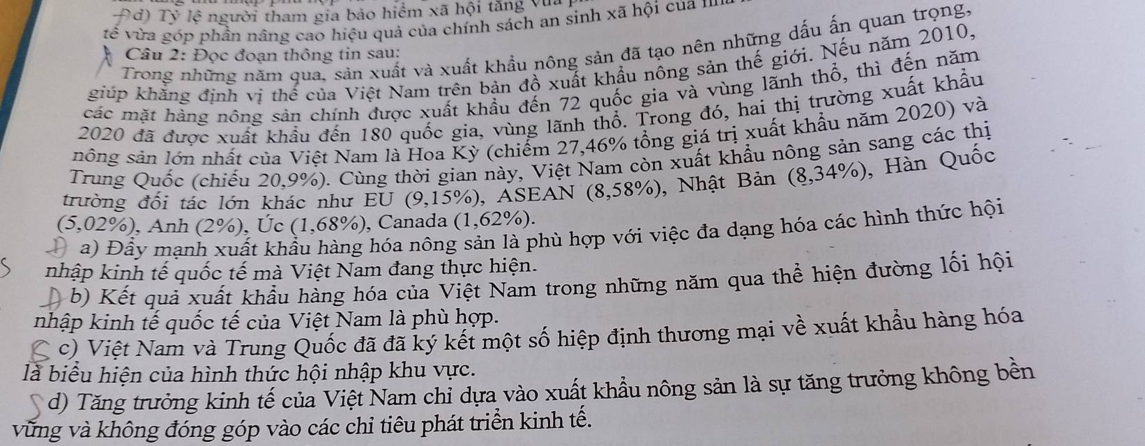 Đd) Tỷ lệ người tham gia bảo hiểm xã hội tăng vũ.
tế vừa góp phần nâng cao hiệu quả của chính sách an sinh xã hội của 1
Trong những năm qua, sản xuất và xuất khẩu nông sản đã tạo nên những dấu ấn quan trọng,
Câu 2: Đọc đoạn thông tin sau:
giúp khăng định vị thế của Việt Nam trên bản đồ xuất khẩu nông sản thế giới. Nếu năm 2010,
các mặt hàng nông sản chính được xuất khẩu đến 72 quốc gia và vùng lãnh thổ, thì đến năm
2020 đã được xuất khẩu đến 180 quốc gia, vùng lãnh thổ. Trong đó, hai thị trường xuất khẩu
nông sản lớn nhất của Việt Nam là Hoa Kỳ (chiểm 27,46% tổng giá trị xuất khẩu năm 2020) và
Trung Quốc (chiếu 20,9%). Cùng thời gian này, Việt Nam còn xuất khẩu nông sản sang các thị
trường đối tác lớn khác như EU (9,15%), ASEAN (8,5 8 3%), Nhật Bản (8,34% ) , Hàn Quốc
(5,02%), Anh (2%), Úc (1,68%), Canada (1,62%).
a) Đầy mạnh xuất khẩu hàng hóa nông sản là phù hợp với việc đa dạng hóa các hình thức hội
nhập kinh tế quốc tế mà Việt Nam đang thực hiện.
b) Kết quả xuất khẩu hàng hóa của Việt Nam trong những năm qua thể hiện đường lối hội
nhập kinh tế quốc tế của Việt Nam là phù hợp.
c) Việt Nam và Trung Quốc đã đã ký kết một số hiệp định thương mại về xuất khẩu hàng hóa
là biểu hiện của hình thức hội nhập khu vực.
d) Tăng trưởng kinh tế của Việt Nam chỉ dựa vào xuất khẩu nông sản là sự tăng trưởng không bền
vừng và không đóng góp vào các chỉ tiêu phát triển kinh tế.