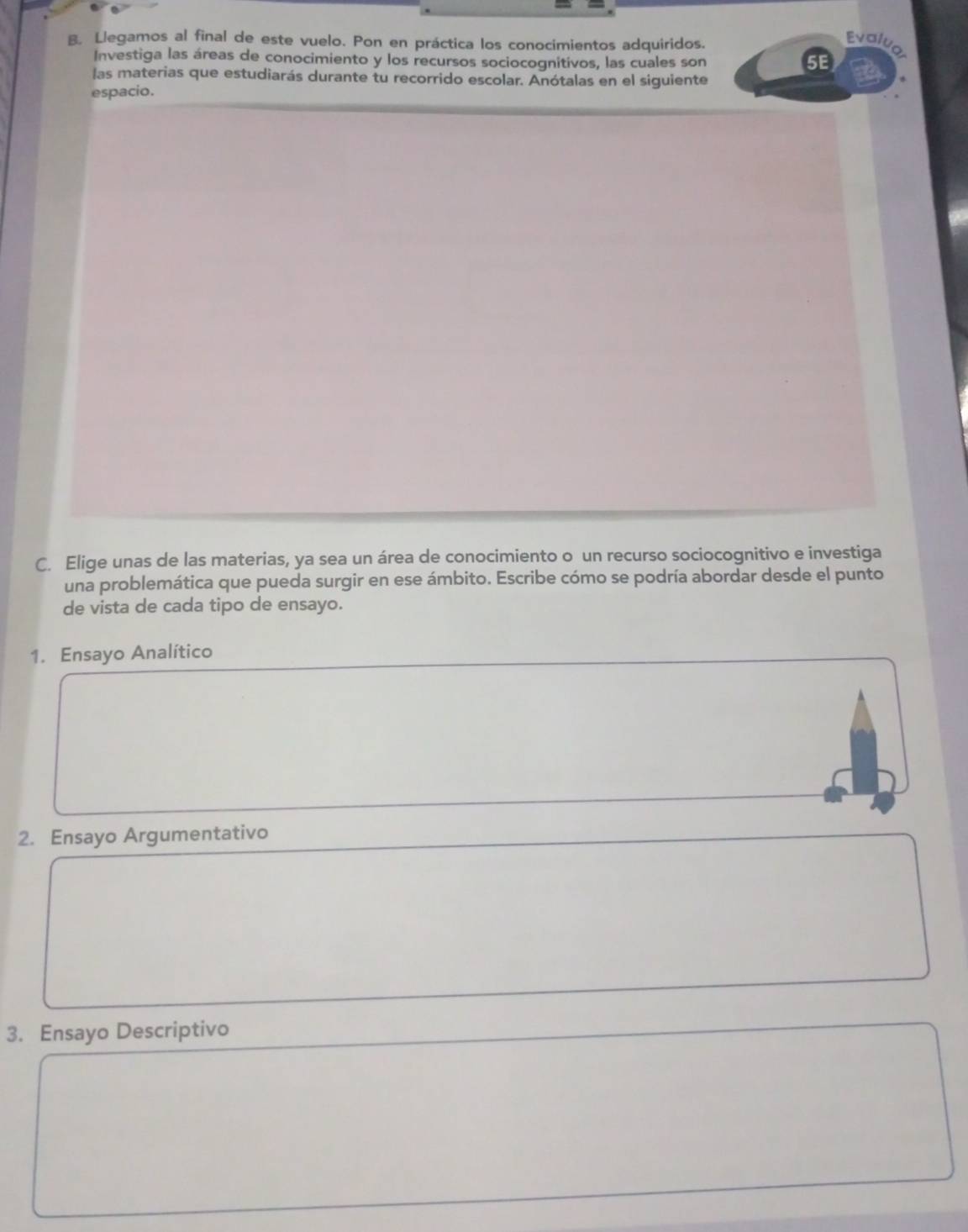 Llegamos al final de este vuelo. Pon en práctica los conocimientos adquiridos. 
Evolug 
Investiga las áreas de conocimiento y los recursos sociocognitivos, las cuales son 
5E 
las materias que estudiarás durante tu recorrido escolar. Anótalas en el siguiente 
espacio. 
C. Elige unas de las materias, ya sea un área de conocimiento o un recurso sociocognitivo e investiga 
una problemática que pueda surgir en ese ámbito. Escribe cómo se podría abordar desde el punto 
de vista de cada tipo de ensayo. 
1. Ensayo Analítico 
2. Ensayo Argumentativo 
3. Ensayo Descriptivo