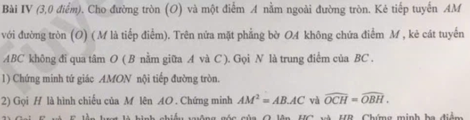 Bài IV (3,0 điểm). Cho đường tròn (O) và một điểm A nằm ngoài đường tròn. Kẻ tiếp tuyến AM
với đường tròn (O) ( M là tiếp điểm). Trên nửa mặt phẳng bờ OA không chứa điểm M , kẻ cát tuyến
ABC không đi qua tâm O ( B nằm giữa A và C ). Gọi N là trung điểm của BC. 
1) Chứng minh tứ giác AMON nội tiếp đường tròn. 
2) Gọi H là hình chiếu của M lên AO. Chứng minh AM^2=AB.AC và widehat OCH=widehat OBH. 
inh chiếu tộng góc của O lên HC và HR, Chứng minh ba điểm