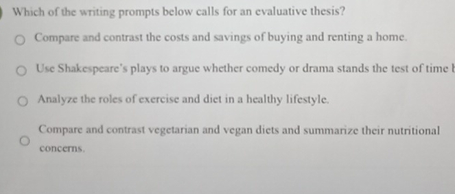 Which of the writing prompts below calls for an evaluative thesis?
Compare and contrast the costs and savings of buying and renting a home.
Use Shakespeare's plays to argue whether comedy or drama stands the test of time b
Analyze the roles of exercise and diet in a healthy lifestyle.
Compare and contrast vegetarian and vegan diets and summarize their nutritional
concerns.