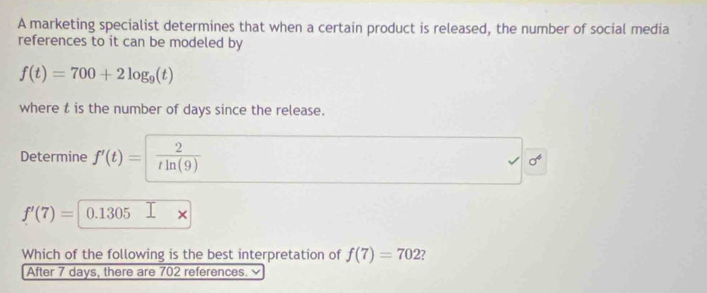 A marketing specialist determines that when a certain product is released, the number of social media 
references to it can be modeled by
f(t)=700+2log _9(t)
where t is the number of days since the release. 
Determine f'(t)= 2/tln (9) 
sigma^6
f'(7)= 0.1305
Which of the following is the best interpretation of f(7)=702
After 7 days, there are 702 references.