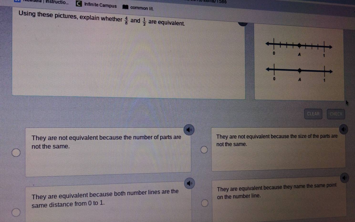 tems/1586
Newsela| Instructio.. Infinite Campus common lit.
Using these pictures, explain whether  4/8  and  1/2  are equivalent.
CLEAR CHECK
They are not equivalent because the number of parts are They are not equivalent because the size of the parts are
not the same. not the same.
They are equivalent because both number lines are the They are equivalent because they name the same point
same distance from 0 to 1. on the number line.