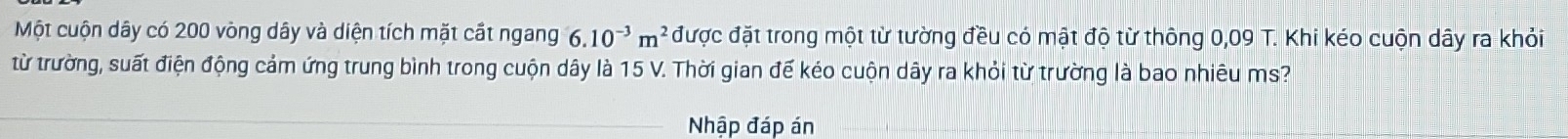 Một cuộn dây có 200 vòng dây và diện tích mặt cất ngang 6.10^(-3)m^2 được đặt trong một từ tường đều có mật độ từ thông 0,09 T. Khi kéo cuộn dây ra khỏi 
từ trường, suất điện động cảm ứng trung bình trong cuộn dây là 15 V. Thời gian đế kéo cuộn dây ra khỏi từ trường là bao nhiêu ms? 
_Nhập đáp án