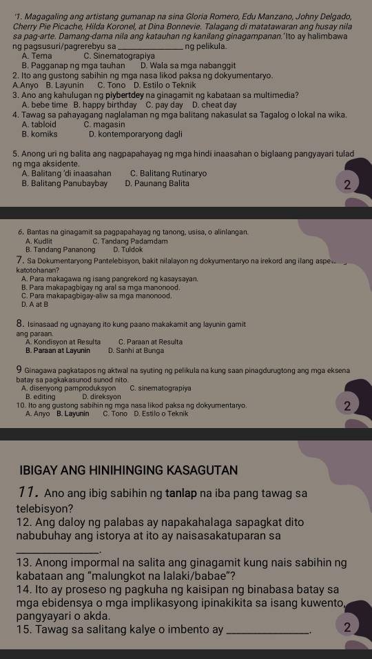 '1. Magagaling ang artistang gumanap na sina Gloria Romero, Edu Manzano, Johny Delgado,
Cherry Pie Picache, Hilda Koronel, at Dina Bonnevie. Talagang di matatawaran ang husay nila
sa pag-arte. Damang-dama nila ang katauhan ng kanilang ginagampanan.'Ito ay halimbawa
ng pagsusuri/pagrerebyu sa _ng pelikula.
A. Tera C. Sinematograpiya
B. Pagganap ng mga tauhan D. Wala sa mga nabanggit
2. Ito ang gustong sabihin ng mɑa nasa likod paksa ng dokyumentaryo.
A.Anyo B. Layunin C. Tono D. Estilo o Teknik
3. Ano ang kahulugan ng piybertdey na ginagamit ng kabataan sa multimedia?
A. bebe time B. happy birthday C. pay day D. cheat day
4. Tawag sa pahayagang naglalaman ng mga balitang nakasulat sa Tagalog o lokal na wika.
A. tabloid C. magasin
B. komiks D. kontemporaryong dagli
5. Anong uri ng balita ang nagpapahayag ng mga hindi inaasahan o biglaang pangyayari tulad
ng mga aksidente.
A. Balitang ’di inaasahan C. Balitang Rutinaryo
B. Balitang Panubaybay D. Paunang Balita 2
6. Bantas na ginagamit sa pagpapahayag ng tanong, usisa, o alinlangan.
A. Kudlit C. Tandang Padamdam
B. Tandang Pananong D. Tuldok
7. Sa Dokumentaryong Pantelebisyon, bakit nilalayonng dokyumentaryo na irekord ang ilang aspel
katotohanan?
A. Para makagawa ng isang pangrekord ng kasaysayan.
B. Para makapagbigay ng aral sa mga manonood
C. Para makapagbigay-aliw sa mga manonood.
D. A at B
8. Isinasaad ng ugnayang ito kung paano makakamit ang layunin gamit
ang paraan.
A. Kondisyon at Resulta C. Paraan at Resulta
B. Paraan at Layunin D. Sanhi at Bunga
9 Ginagawa pagkatapos ng aktwal na syuting ng pelikula na kung saan pinagdurugtong ang mga eksena
batay sa pagkakasunod sunod nito.
A. disenyong pamproduksyon C. sinematograpiya
B. editing D. direksyor
10. Ito ang gustong sabihin ng mga nasa likod paksa ng dokyumentaryo. 2
A. Anyo B. Layunin C. Tono D. Estilo o Teknik
IBIGAY ANG HINIHINGING KASAGUTAN
11. Ano ang ibig sabihin ng tanlap na iba pang tawag sa
telebisyon?
12. Ang daloy ng palabas ay napakahalaga sapagkat dito
nabubuhay ang istorya at ito ay naisasakatuparan sa
_
13. Anong impormal na salita ang ginagamit kung nais sabihin ng
kabataan ang “malungkot na lalaki/babae”?
14. Ito ay proseso ng pagkuha ng kaisipan ng binabasa batay sa
mga ebidensya o mga implikasyong ipinakikita sa isang kuwento
pangyayari o akda.
15. Tawag sa salitang kalye o imbento ay_
2