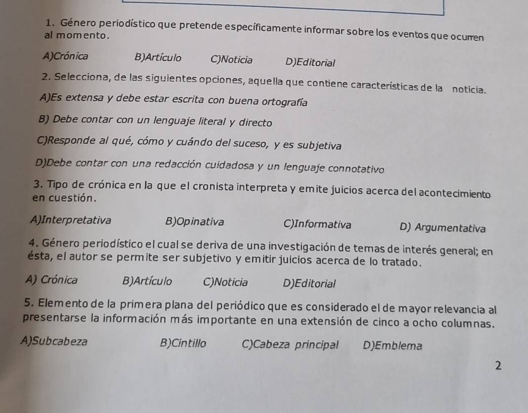 Género periodístico que pretende específicamente informar sobre los eventos que ocurren
al momento .
A)Crónica B)Artículo C)Noticia D)Editorial
2. Selecciona, de las siguientes opciones, aquella que contiene características de la noticia.
A)Es extensa y debe estar escrita con buena ortografía
B) Debe contar con un lenguaje literal y directo
C)Responde al qué, cómo y cuándo del suceso, y es subjetiva
D)Debe contar con una redacción cuidadosa y un lenguaje connotativo
3. Tipo de crónica en la que el cronista interpreta y emite juicios acerca del acontecimiento
en cuestión.
A)Interpretativa B)Opinativa C)Informativa D) Argumentativa
4. Género periodístico el cual se deriva de una investigación de temas de interés general; en
ésta, el autor se permite ser subjetivo y emitir juicios acerca de lo tratado.
A) Crónica B) Artículo C)Noticia D)Editorial
5. Elemento de la primera plana del periódico que es considerado el de mayor relevancia al
presentarse la información más importante en una extensión de cinco a ocho columnas.
A)Subcabeza B)Cintillo C)Cabeza principal D)Emblema
2