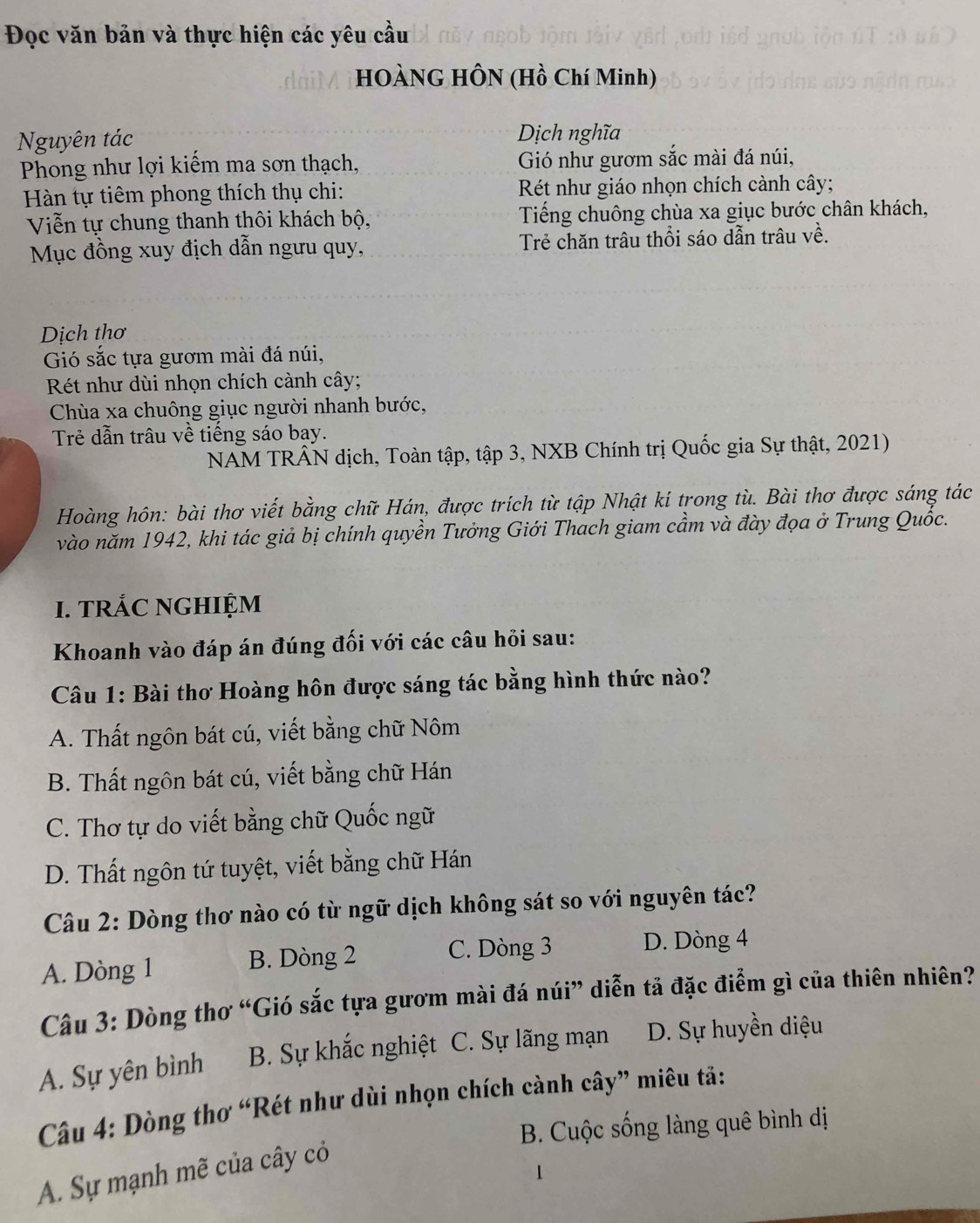 Đọc văn bản và thực hiện các yêu cầu
HOÀNG HÔN (Hồ Chí Minh)
Nguyên tác Dịch nghĩa
Phong như lợi kiếm ma sơn thạch, Gió như gươm sắc mài đá núi,
Hàn tự tiêm phong thích thụ chi:  Rét như giáo nhọn chích cành cây;
Viễn tự chung thanh thôi khách bộ, Tiếng chuông chùa xa giục bước chân khách,
Mục đồng xuy địch dẫn ngưu quy, Trẻ chăn trâu thổi sáo dẫn trâu về.
Dịch thơ
Gió sắc tựa gươm mài đá núi,
Rét như dùi nhọn chích cành cây;
Chùa xa chuông giục người nhanh bước,
Trẻ dẫn trâu về tiếng sáo bay.
NAM TRÂN dịch, Toàn tập, tập 3, NXB Chính trị Quốc gia Sự thật, 2021)
Hoàng hôn: bài thơ viết bằng chữ Hán, được trích từ tập Nhật kí trong tù. Bài thơ được sáng tác
vào năm 1942, khi tác giả bị chính quyền Tưởng Giới Thach giam cầm và đày đọa ở Trung Quốc.
I. TRÁC NGHIỆM
Khoanh vào đáp án đúng đối với các câu hỏi sau:
Câu 1: Bài thơ Hoàng hôn được sáng tác bằng hình thức nào?
A. Thất ngôn bát cú, viết bằng chữ Nôm
B. Thất ngôn bát cú, viết bằng chữ Hán
C. Thơ tự do viết bằng chữ Quốc ngữ
D. Thất ngôn tứ tuyệt, viết bằng chữ Hán
Câu 2: Dòng thơ nào có từ ngữ dịch không sát so với nguyên tác?
A. Dòng 1 B. Dòng 2 C. Dòng 3 D. Dòng 4
Câu 3: Dòng thơ “Gió sắc tựa gươm mài đá núi” diễn tả đặc điểm gì của thiên nhiên?
A. Sự yên bình B. Sự khắc nghiệt C. Sự lãng mạn D. Sự huyền diệu
Câu 4: Dòng thơ “Rét như dùi nhọn chích cành cây” miêu tả:
B. Cuộc sống làng quê bình dị
A. Sự mạnh mẽ của cây cỏ
