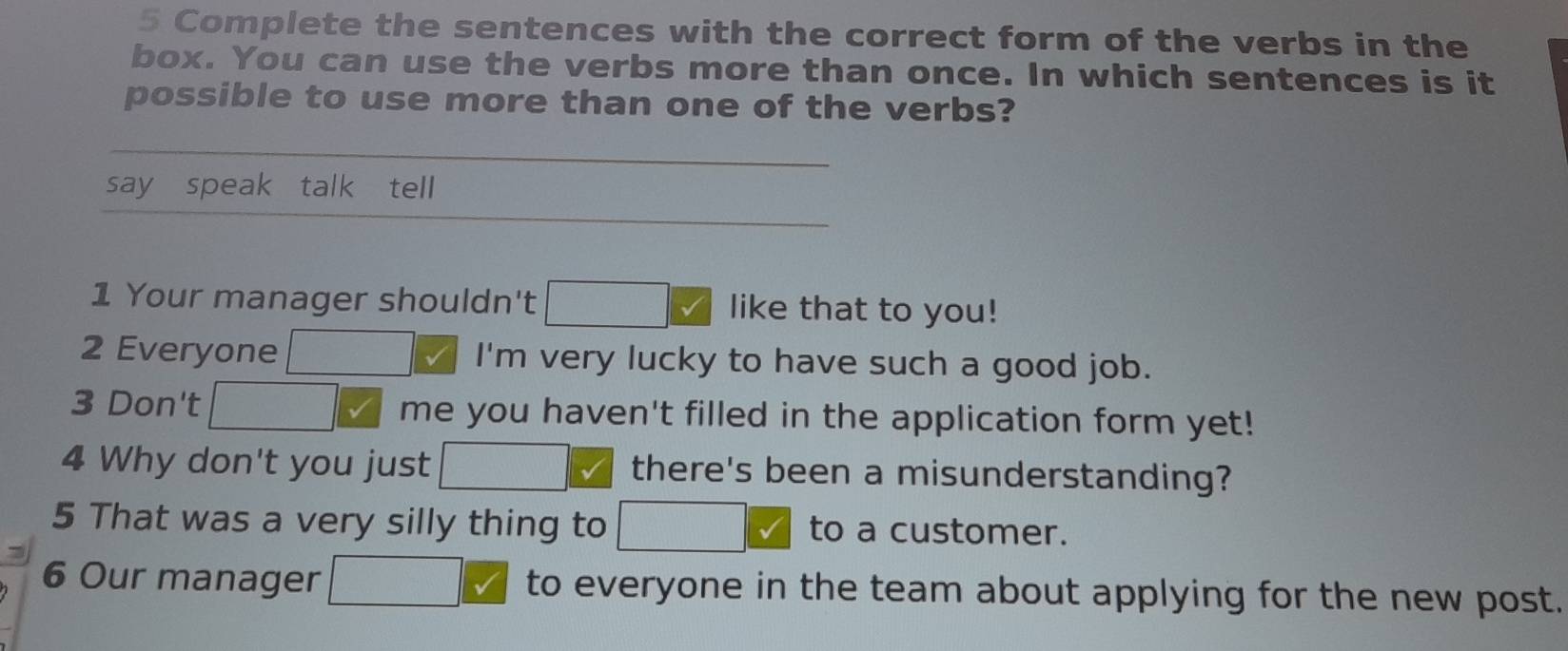 Complete the sentences with the correct form of the verbs in the 
box. You can use the verbs more than once. In which sentences is it 
possible to use more than one of the verbs? 
say speak talk tell 
1 Your manager shouldn't like that to you! 
2 Everyone I'm very lucky to have such a good job. 
3 Don't me you haven't filled in the application form yet! 
4 Why don't you just there's been a misunderstanding? 
5 That was a very silly thing to to a customer. 
6 Our manager to everyone in the team about applying for the new post.