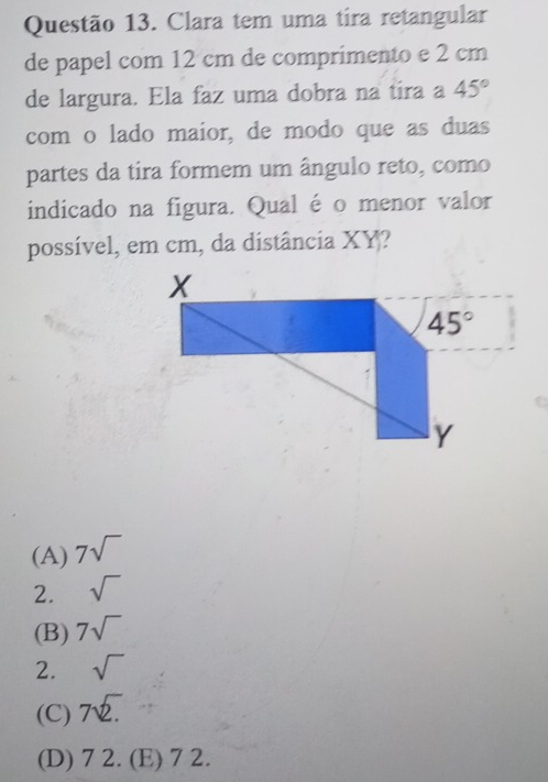 Clara tem uma tira retangular
de papel com 12 cm de comprimento e 2 cm
de largura. Ela faz uma dobra na tira a 45°
com o lado maior, de modo que as duas
partes da tira formem um ângulo reto, como
indicado na figura. Qual é o menor valor
possível, em cm, da distância XY?
(A) 7sqrt()
2. sqrt()
(B) 7sqrt()
2. sqrt()
(C) 7sqrt(2.)
(D) 72.(E) 7 2.