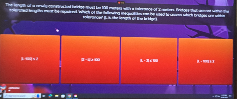 The liength of a newly constructed bridge must be 100 meters with a tolerance of 2 meters. Bridges that are not within the
tolerated liengths must be repaired. Which of the following inequalities can be used to assess which bridges are within
tolerance? (L is the length of the bridge).
|L-100|≤ 2
12-ul≥ 100
|L-2|≤ 100
L-100|≥ 2