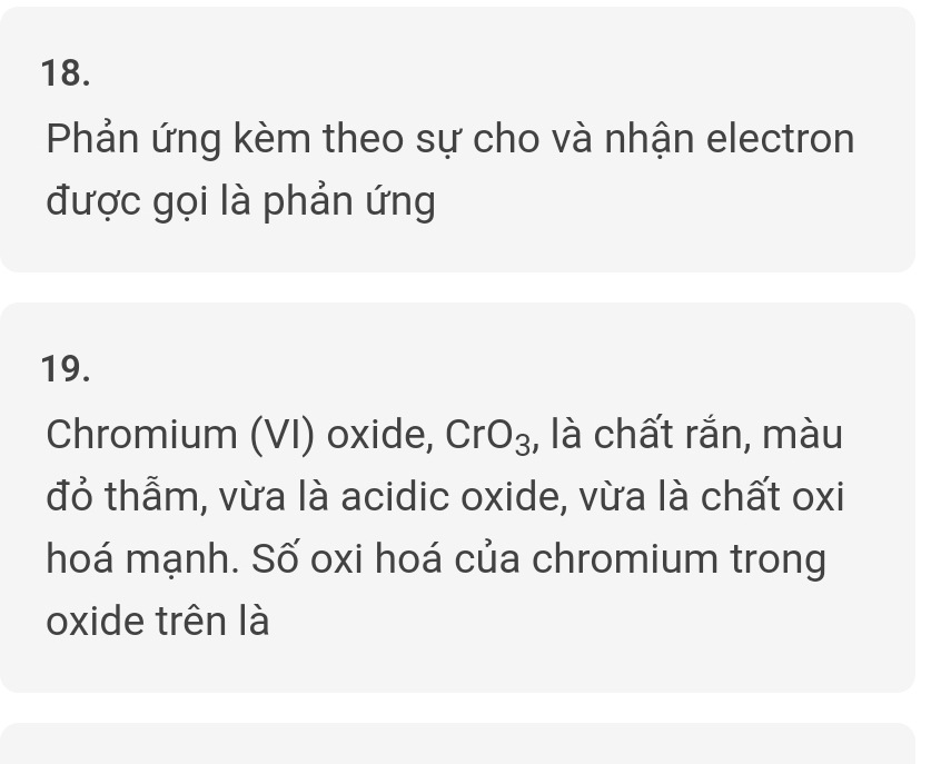 Phản ứng kèm theo sự cho và nhận electron 
được gọi là phản ứng 
19. 
Chromium (VI) oxide, CrO_3 , là chất rắn, màu 
đỏ thẫm, vừa là acidic oxide, vừa là chất oxi 
hoá mạnh. Số oxi hoá của chromium trong 
oxide trên là