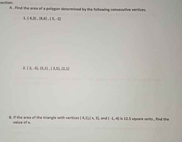 rection: 
A . Find the area of a polygon determined by the following consecutive vertices. 
1. (4,3), (8,6), (5,-2)
2. (2,-3), (5,1), (3,5), (2,1)
B. If the area of the triangle with vertices (4,1), (x,3) , and (-1,-4) is 12.5 square units , find the 
value of x.