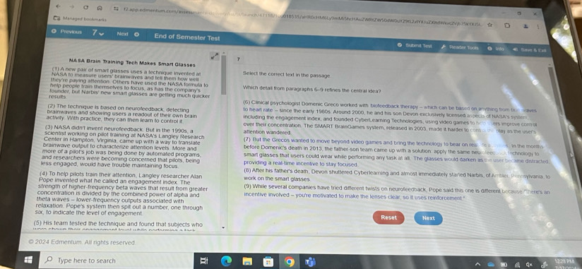  f2.app.edmentum.com/assean sunch/47118/1cgO18535/aHR6cHM6Ly9mMi5hcHAuZWRtZW50dW0uY29fL2dfYCuZQfdWec2Vj625cOO5L ☆
Managed bookmario
Previous 7 Next End of Semester Test
● fubenit Tiesl Pleader Toors @ Into  Se & Ed
7
NASA Brain Training Tech Makes Smart Glasses
(1)A new pair of smart glasses uses a technique invented at Select the correct text in the passage
NASA to measure users' brainwaves and tell them how well
they've paying aftention. Others have used the NASA formula to
help people train themselves to focus, as has the company's Which detail from paragraphs 6-9 refines the central idea?
results founder, but Narbis' new smart glasses are getting much quicker (6) Clinical psychologist Domenic Greco worked with blofeedback therapy - which can be based on anything from tne  waves
(2) The technique is based on neurofeedback, detecting to heart rate - since the early 1980s. Around 2000, he and his son Devon exclusively licensed aspects of NASA's system
brainwaves and showing users a readout of their own brair including the engagement index, and founded CyberLearning Technologies, using video games to homters improve control
activity. With practice, they can then leam to control il over their concentration. The SMART BrainGames system, released in 2003, made it harder to contio e play as the user's
(3) NASA didn't invent neurofeedback. But in the 1990s, a attention wandered.
scientist working on pilot training at NASA's Langley Research
Center in Hampton, Virginia, came up with a way to translae (7) But the Grecos wanted to move beyond video games and bring the technology to bear on rea de a s. in the months
brainwave outpul to characterize attention levels. More and before Domenic's death in 2013, the father-son team came up with a solution: apply the same neumleesonck technology to
more of a pilot's job was being done by automated programs. smart glasses that users could wear while performing any task at all. The glasses would darken as the user became distracted
and researchers were becoming concered that pilots, being
less engaged, would have trouble maintaining focus. providing a reall-time incentive to stay focused.
(8) After his father's death, Devon shuttered Cyberlearning and almost immediately started Narbis, of Ambler, Pennsylvania, to
(4) To help pilots train their attention, Langley researcher Alan
Pope invented what he called an engagement index. The work on the smart glasses
strength of higher-frequency beta waves that result from greater (9) While several companies have tried different twists on neurofeedback. Pope said this one is different because "There's an
concentration is divided by the combined power of alpha and incentive involved - you're motivated to make the lenses clear, so it uses reinforcement."
theta waves - lower-frequency outputs associated with
relaxation. Pope's system then spit out a number, one through
six, to indicate the level of engagement.
(5) His team tested the technique and found that subjects who Reset Next
2024 Edmentum. All rights reserved
Type here to search